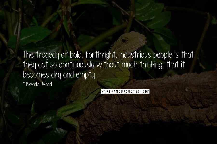 Brenda Ueland Quotes: The tragedy of bold, forthright, industrious people is that they act so continuously without much thinking, that it becomes dry and empty.