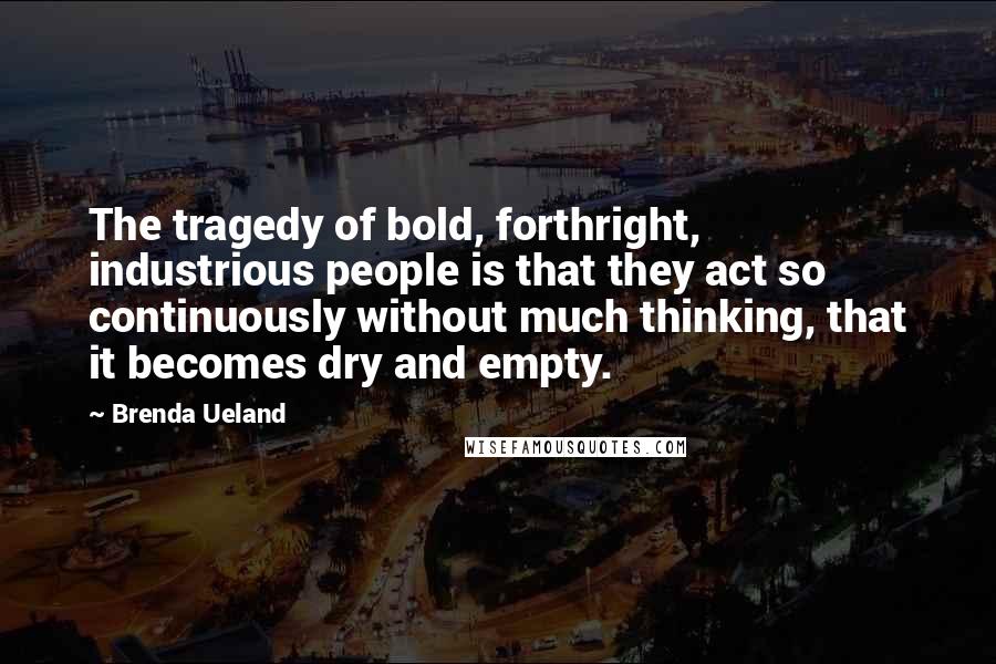 Brenda Ueland Quotes: The tragedy of bold, forthright, industrious people is that they act so continuously without much thinking, that it becomes dry and empty.