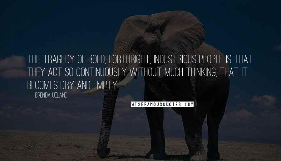 Brenda Ueland Quotes: The tragedy of bold, forthright, industrious people is that they act so continuously without much thinking, that it becomes dry and empty.