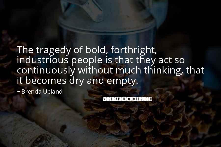 Brenda Ueland Quotes: The tragedy of bold, forthright, industrious people is that they act so continuously without much thinking, that it becomes dry and empty.