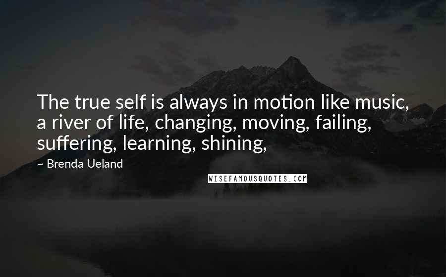 Brenda Ueland Quotes: The true self is always in motion like music, a river of life, changing, moving, failing, suffering, learning, shining,