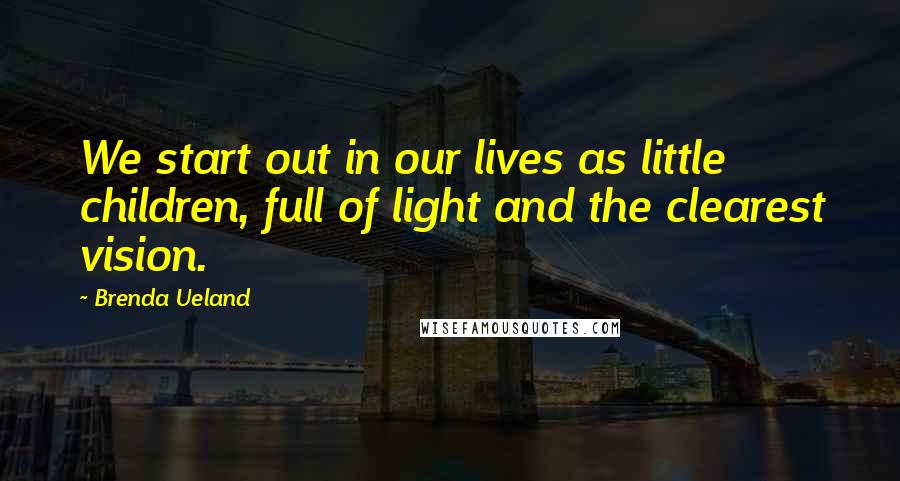 Brenda Ueland Quotes: We start out in our lives as little children, full of light and the clearest vision.