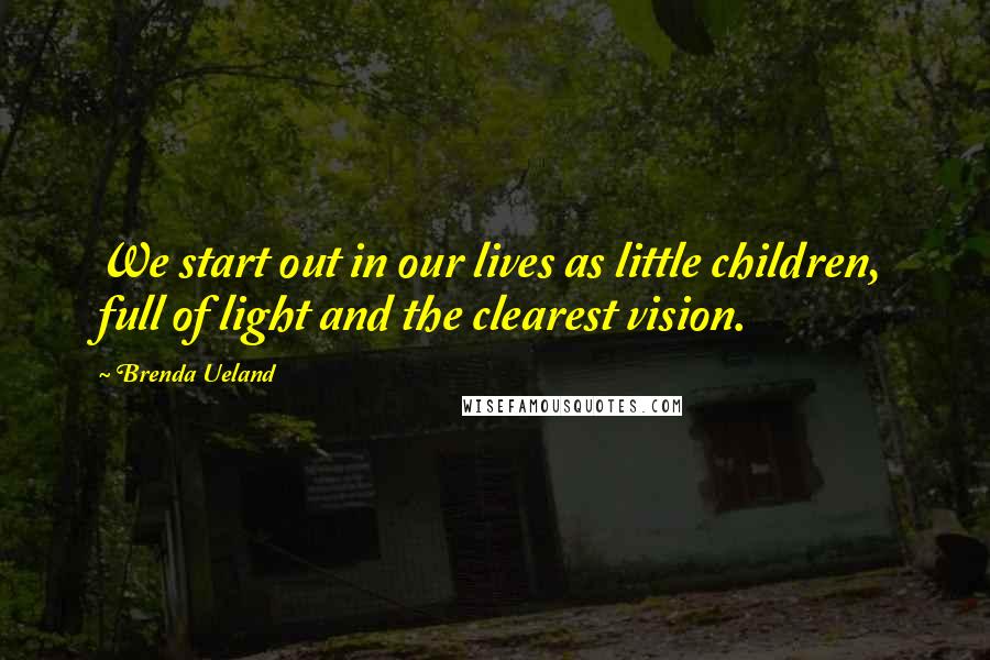 Brenda Ueland Quotes: We start out in our lives as little children, full of light and the clearest vision.