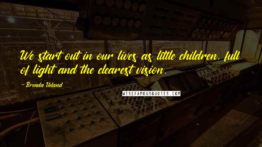 Brenda Ueland Quotes: We start out in our lives as little children, full of light and the clearest vision.