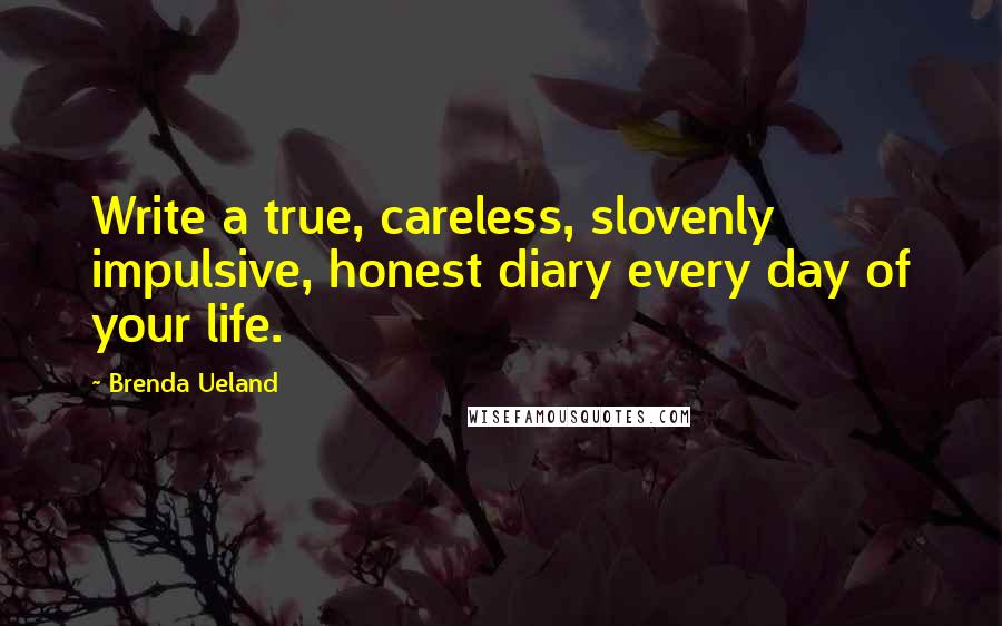 Brenda Ueland Quotes: Write a true, careless, slovenly impulsive, honest diary every day of your life.