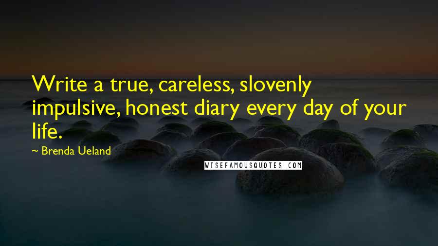Brenda Ueland Quotes: Write a true, careless, slovenly impulsive, honest diary every day of your life.