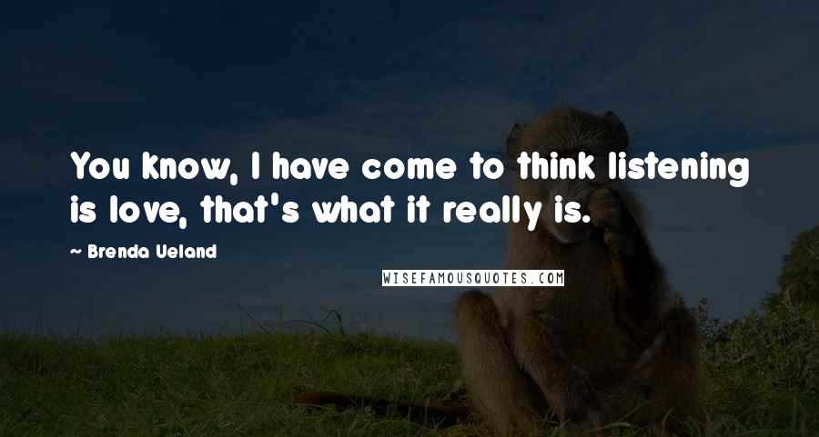 Brenda Ueland Quotes: You know, I have come to think listening is love, that's what it really is.