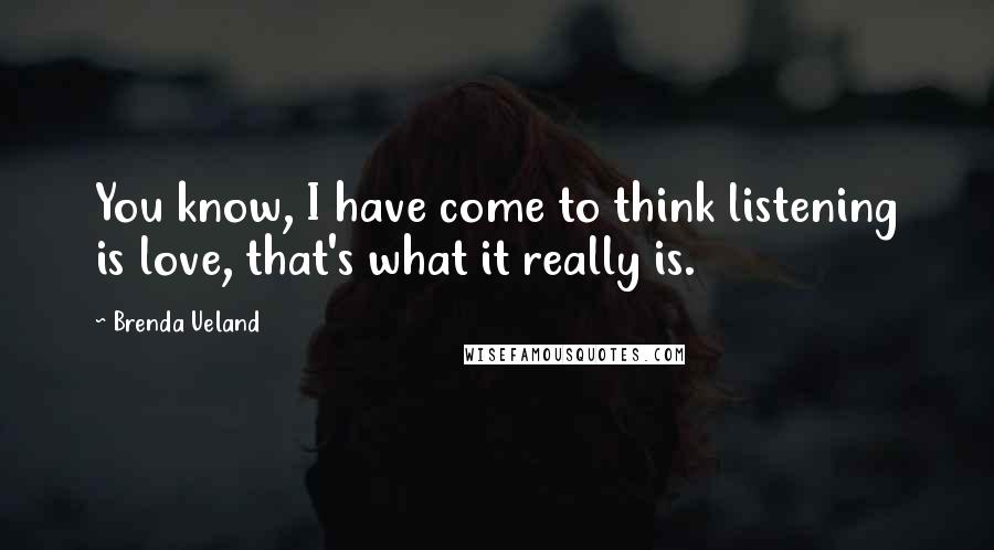 Brenda Ueland Quotes: You know, I have come to think listening is love, that's what it really is.