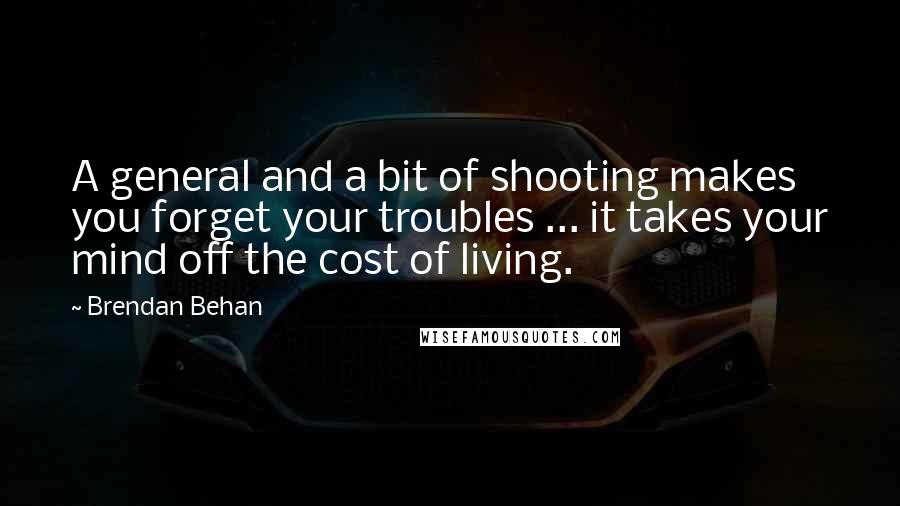 Brendan Behan Quotes: A general and a bit of shooting makes you forget your troubles ... it takes your mind off the cost of living.