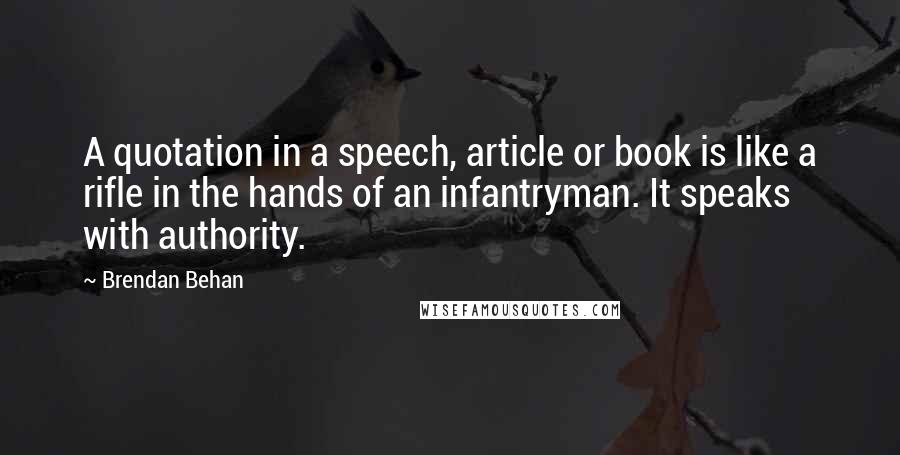 Brendan Behan Quotes: A quotation in a speech, article or book is like a rifle in the hands of an infantryman. It speaks with authority.