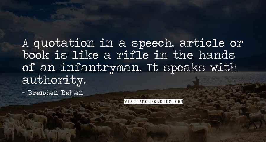 Brendan Behan Quotes: A quotation in a speech, article or book is like a rifle in the hands of an infantryman. It speaks with authority.