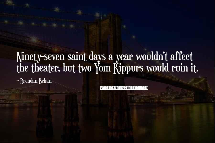 Brendan Behan Quotes: Ninety-seven saint days a year wouldn't affect the theater, but two Yom Kippurs would ruin it.