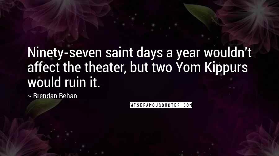 Brendan Behan Quotes: Ninety-seven saint days a year wouldn't affect the theater, but two Yom Kippurs would ruin it.