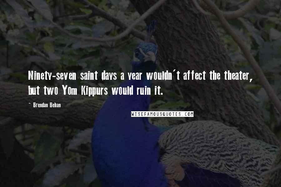 Brendan Behan Quotes: Ninety-seven saint days a year wouldn't affect the theater, but two Yom Kippurs would ruin it.