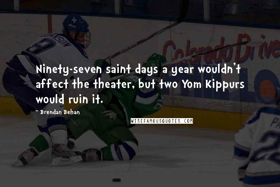 Brendan Behan Quotes: Ninety-seven saint days a year wouldn't affect the theater, but two Yom Kippurs would ruin it.