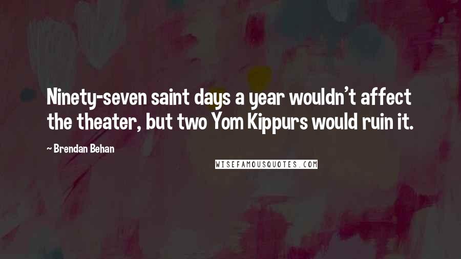 Brendan Behan Quotes: Ninety-seven saint days a year wouldn't affect the theater, but two Yom Kippurs would ruin it.