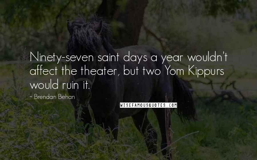 Brendan Behan Quotes: Ninety-seven saint days a year wouldn't affect the theater, but two Yom Kippurs would ruin it.