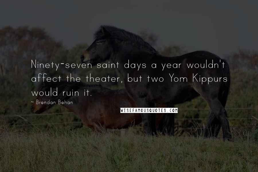Brendan Behan Quotes: Ninety-seven saint days a year wouldn't affect the theater, but two Yom Kippurs would ruin it.