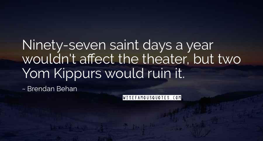 Brendan Behan Quotes: Ninety-seven saint days a year wouldn't affect the theater, but two Yom Kippurs would ruin it.