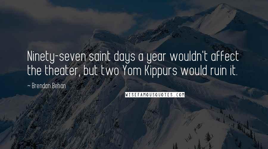 Brendan Behan Quotes: Ninety-seven saint days a year wouldn't affect the theater, but two Yom Kippurs would ruin it.