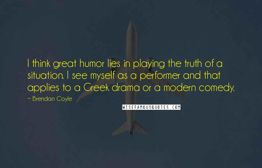 Brendan Coyle Quotes: I think great humor lies in playing the truth of a situation. I see myself as a performer and that applies to a Greek drama or a modern comedy.