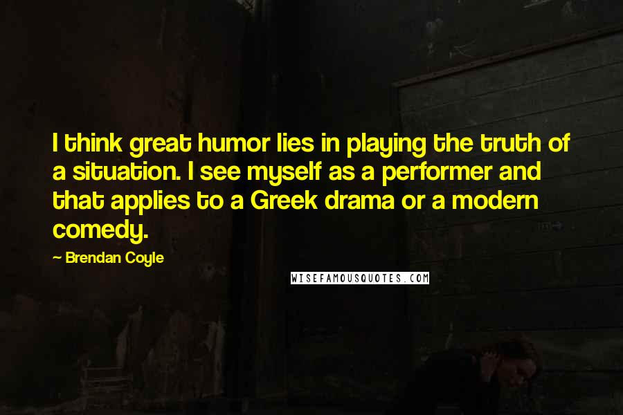 Brendan Coyle Quotes: I think great humor lies in playing the truth of a situation. I see myself as a performer and that applies to a Greek drama or a modern comedy.