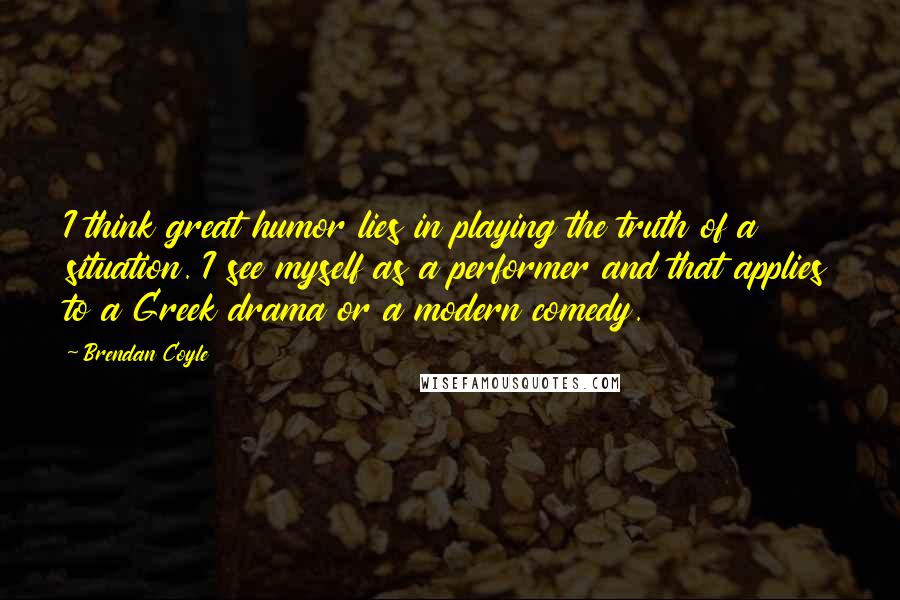 Brendan Coyle Quotes: I think great humor lies in playing the truth of a situation. I see myself as a performer and that applies to a Greek drama or a modern comedy.