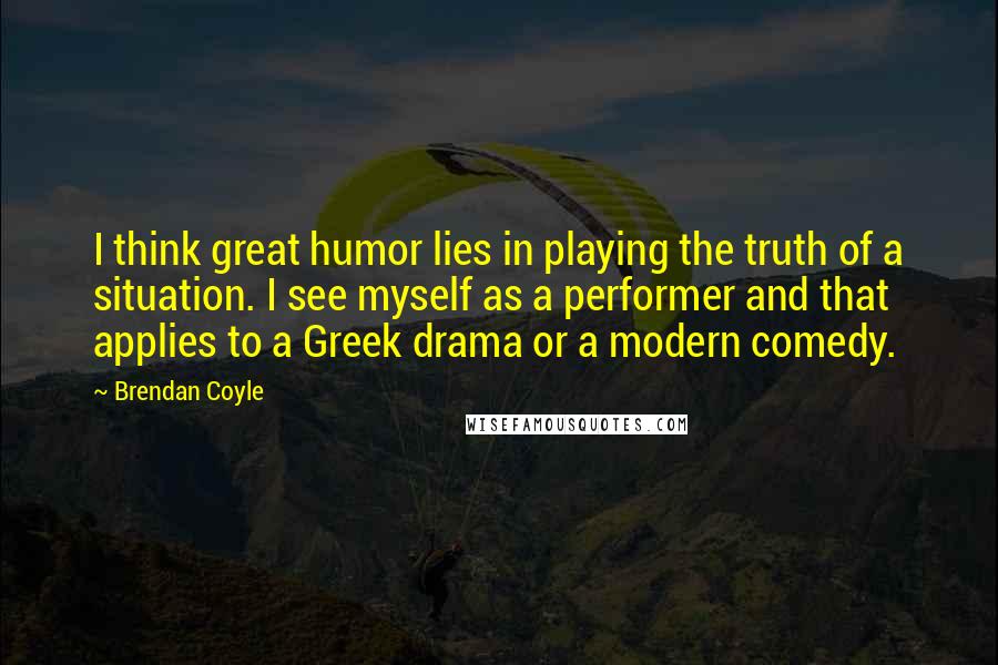 Brendan Coyle Quotes: I think great humor lies in playing the truth of a situation. I see myself as a performer and that applies to a Greek drama or a modern comedy.