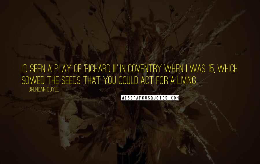 Brendan Coyle Quotes: I'd seen a play of 'Richard III' in Coventry when I was 15, which sowed the seeds that you could act for a living.