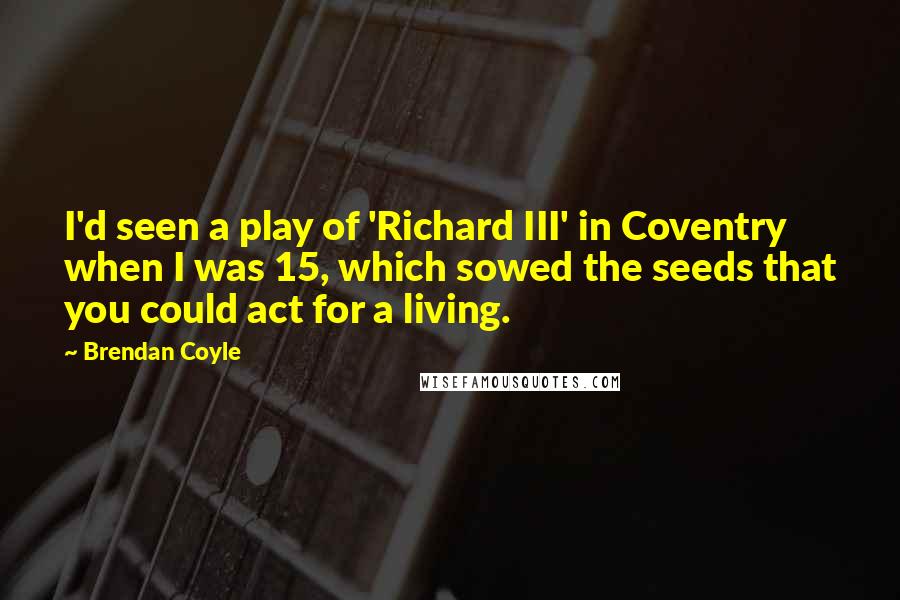 Brendan Coyle Quotes: I'd seen a play of 'Richard III' in Coventry when I was 15, which sowed the seeds that you could act for a living.