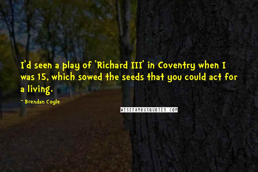 Brendan Coyle Quotes: I'd seen a play of 'Richard III' in Coventry when I was 15, which sowed the seeds that you could act for a living.