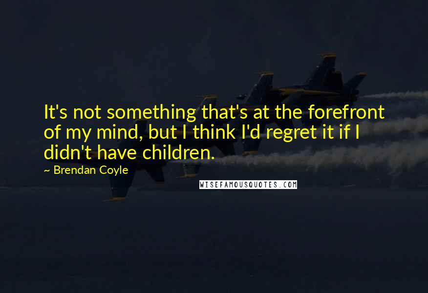 Brendan Coyle Quotes: It's not something that's at the forefront of my mind, but I think I'd regret it if I didn't have children.