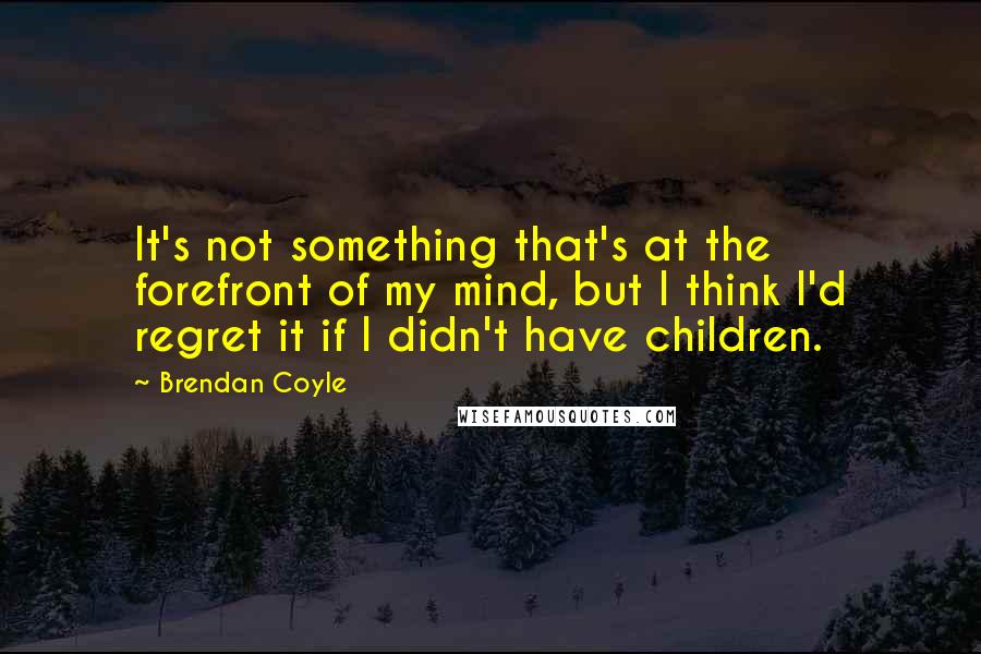 Brendan Coyle Quotes: It's not something that's at the forefront of my mind, but I think I'd regret it if I didn't have children.