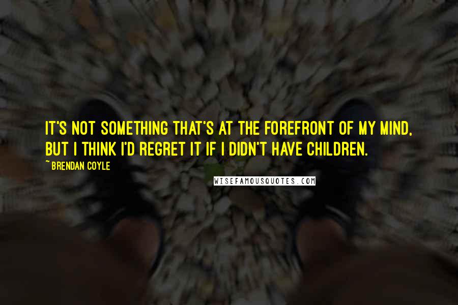 Brendan Coyle Quotes: It's not something that's at the forefront of my mind, but I think I'd regret it if I didn't have children.