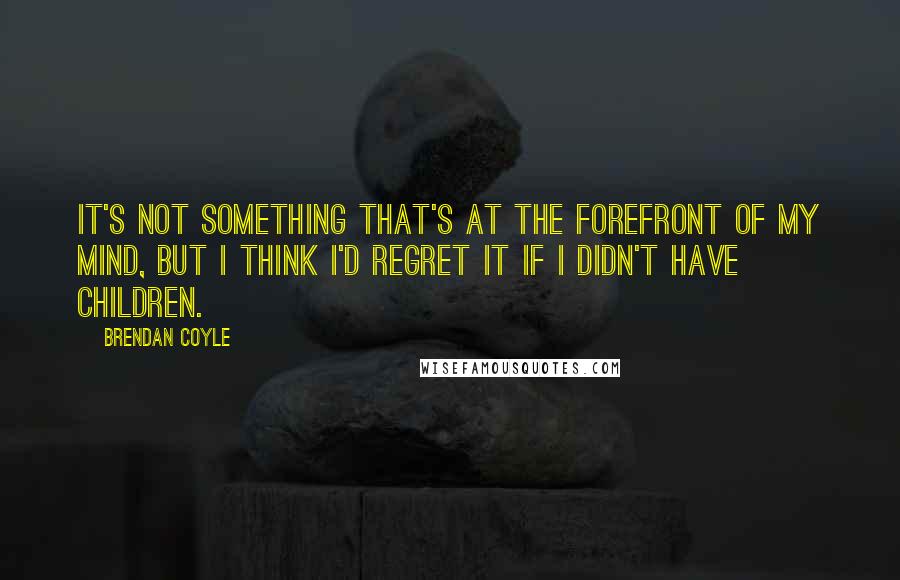 Brendan Coyle Quotes: It's not something that's at the forefront of my mind, but I think I'd regret it if I didn't have children.
