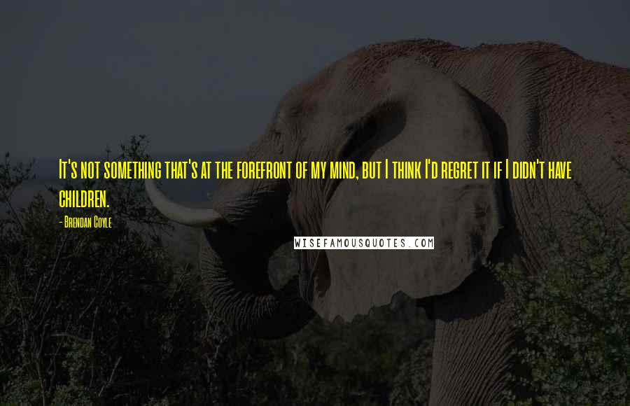 Brendan Coyle Quotes: It's not something that's at the forefront of my mind, but I think I'd regret it if I didn't have children.