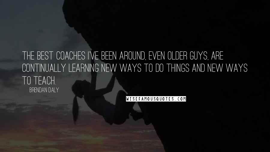 Brendan Daly Quotes: The best coaches I've been around, even older guys, are continually learning new ways to do things and new ways to teach.