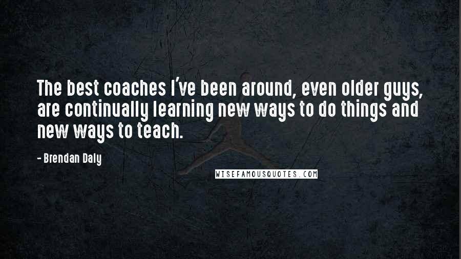 Brendan Daly Quotes: The best coaches I've been around, even older guys, are continually learning new ways to do things and new ways to teach.