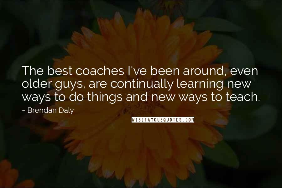 Brendan Daly Quotes: The best coaches I've been around, even older guys, are continually learning new ways to do things and new ways to teach.