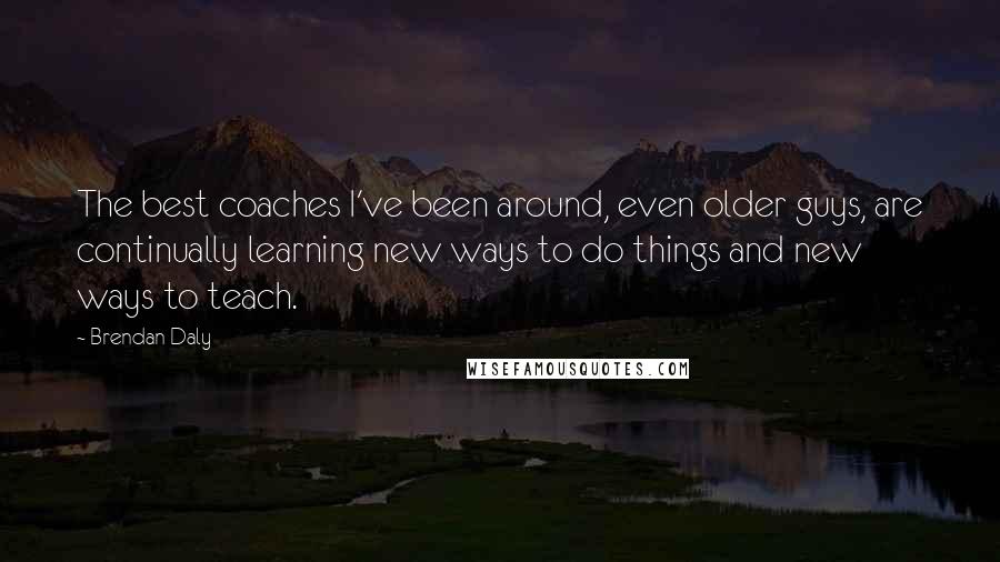 Brendan Daly Quotes: The best coaches I've been around, even older guys, are continually learning new ways to do things and new ways to teach.