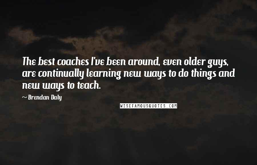 Brendan Daly Quotes: The best coaches I've been around, even older guys, are continually learning new ways to do things and new ways to teach.