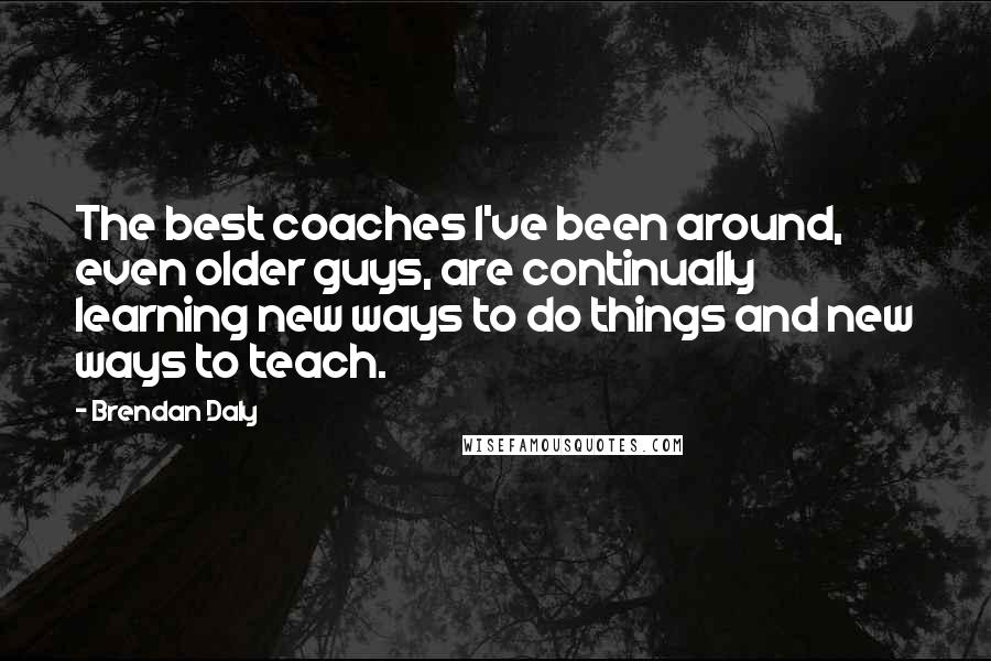 Brendan Daly Quotes: The best coaches I've been around, even older guys, are continually learning new ways to do things and new ways to teach.