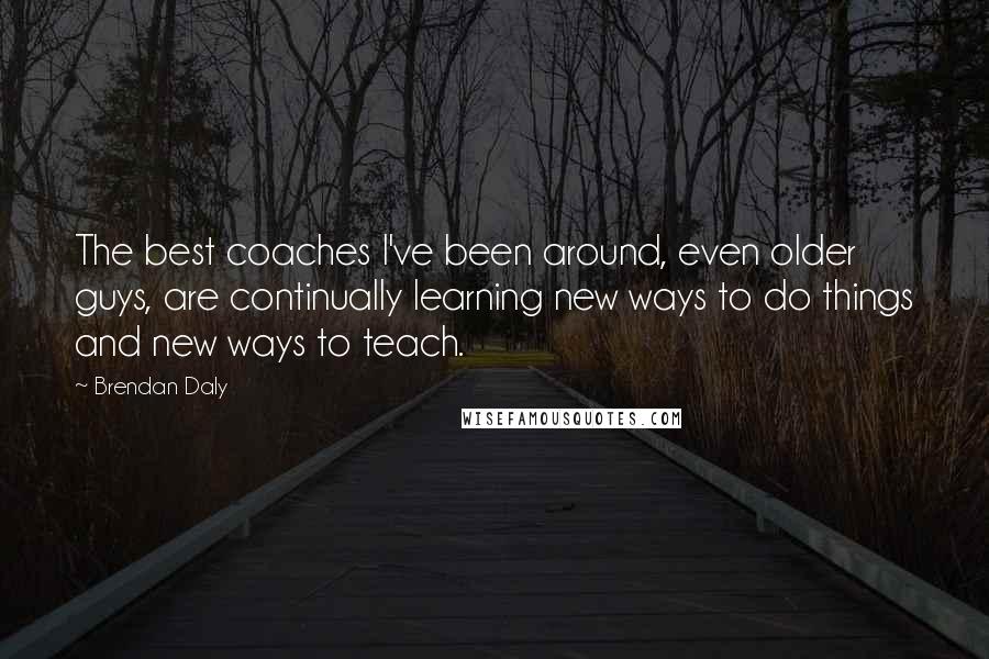 Brendan Daly Quotes: The best coaches I've been around, even older guys, are continually learning new ways to do things and new ways to teach.