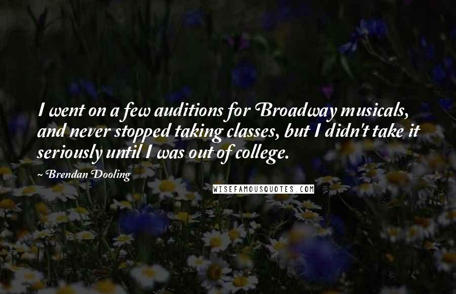 Brendan Dooling Quotes: I went on a few auditions for Broadway musicals, and never stopped taking classes, but I didn't take it seriously until I was out of college.