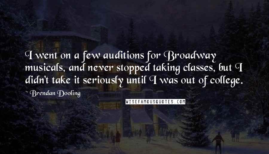 Brendan Dooling Quotes: I went on a few auditions for Broadway musicals, and never stopped taking classes, but I didn't take it seriously until I was out of college.