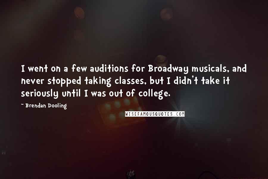 Brendan Dooling Quotes: I went on a few auditions for Broadway musicals, and never stopped taking classes, but I didn't take it seriously until I was out of college.