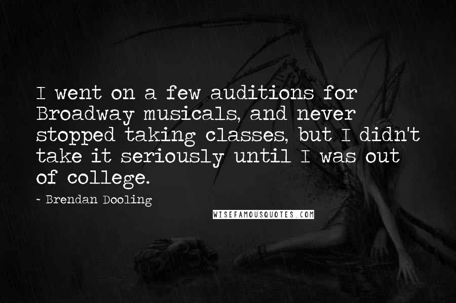 Brendan Dooling Quotes: I went on a few auditions for Broadway musicals, and never stopped taking classes, but I didn't take it seriously until I was out of college.