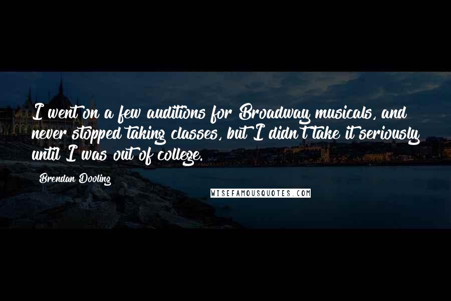 Brendan Dooling Quotes: I went on a few auditions for Broadway musicals, and never stopped taking classes, but I didn't take it seriously until I was out of college.