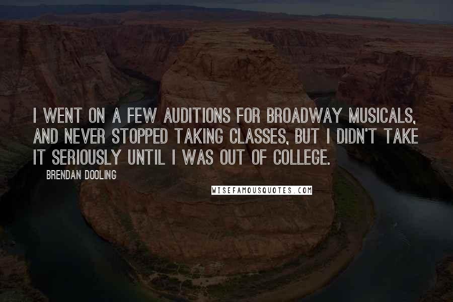 Brendan Dooling Quotes: I went on a few auditions for Broadway musicals, and never stopped taking classes, but I didn't take it seriously until I was out of college.