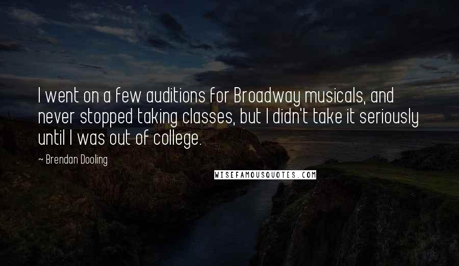 Brendan Dooling Quotes: I went on a few auditions for Broadway musicals, and never stopped taking classes, but I didn't take it seriously until I was out of college.